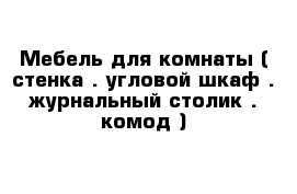 Мебель для комнаты ( стенка . угловой шкаф . журнальный столик . комод )